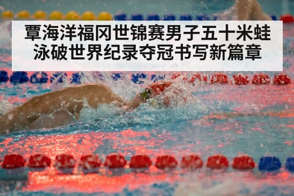 覃海洋福冈世锦赛男子五十米蛙泳破世界纪录夺冠书写新篇章