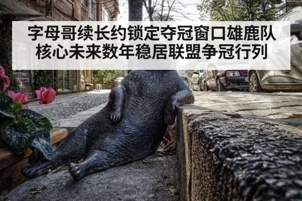 字母哥续长约锁定夺冠窗口雄鹿队核心未来数年稳居联盟争冠行列